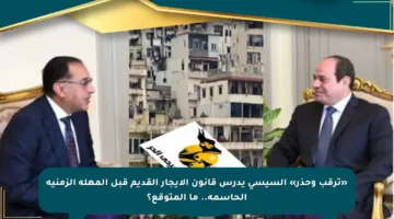 «ترقب وحذر» السيسي يدرس قانون الإيجار القديم قبل المهلة الزمنية الحاسمة.. ما المتوقع؟